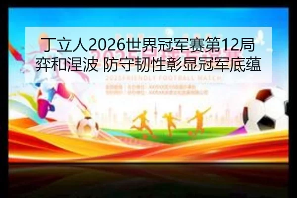 丁立人2026世界冠军赛第12局弈和涅波 防守韧性彰显冠军底蕴