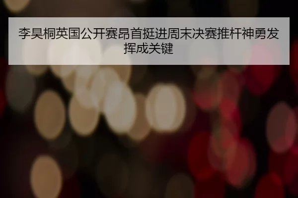 李昊桐英国公开赛昂首挺进周末决赛推杆神勇发挥成关键